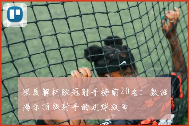 深度解析欧冠射手榜前20名：数据揭示顶级射手的进球效率