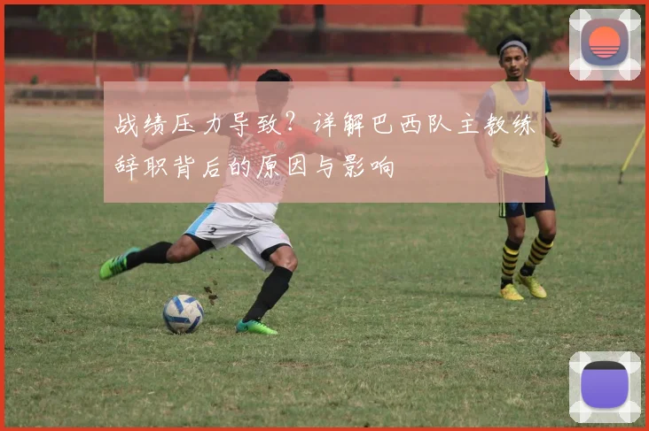 战绩压力导致？详解巴西队主教练辞职背后的原因与影响