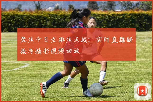 聚焦今日女排焦点战：实时直播链接与精彩视频回放