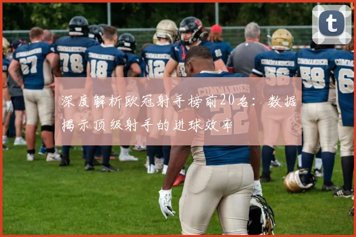 深度解析欧冠射手榜前20名：数据揭示顶级射手的进球效率