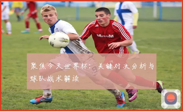 聚焦今天世界杯：关键对决分析与球队战术解读